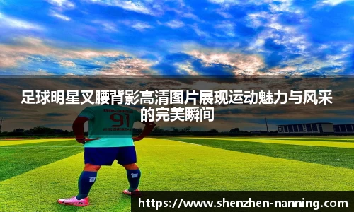 足球明星叉腰背影高清图片展现运动魅力与风采的完美瞬间